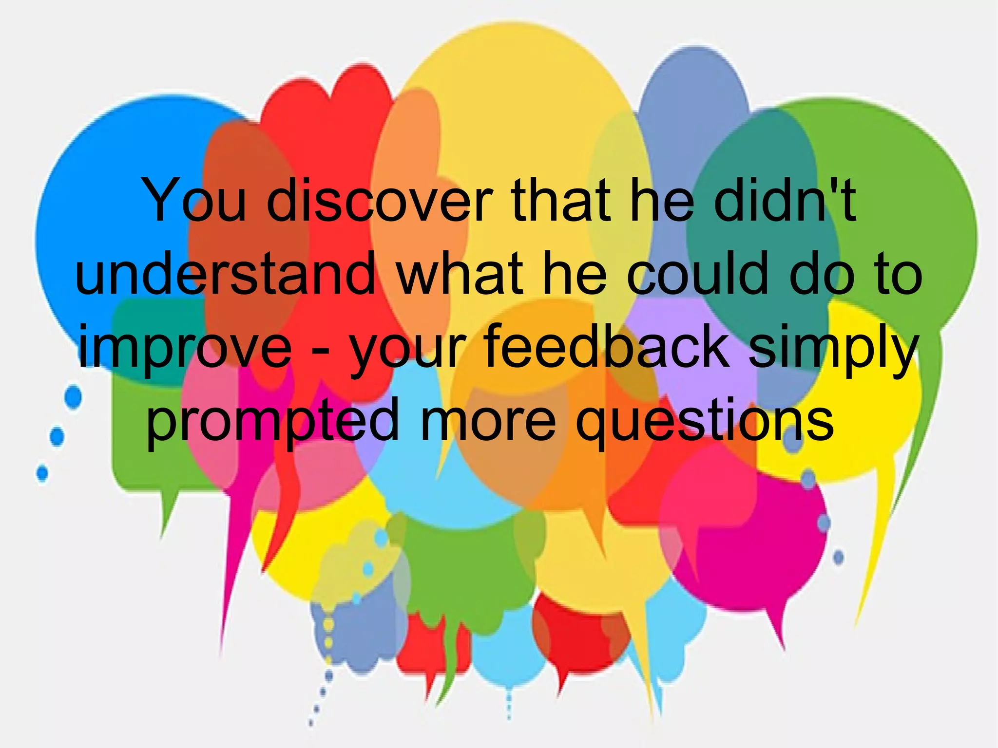 You discover that he didn't
understand what he could do to
improve - your feedback simply
prompted more questions
 