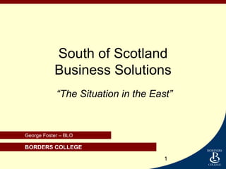 South of Scotland
           Business Solutions
            “The Situation in the East”


George Foster – BLO

 BORDERS COLLEGE
George Foster BLO.
                                     1
 
