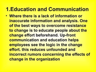 1.Education and Communication  Where there is a lack of information or inaccurate information and analysis. One of the best ways to overcome resistance to change is to educate people about the change effort beforehand. Up-front communication and education helps employees see the logic in the change effort. this reduces unfounded and incorrect rumors concerning the effects of change in the organization  