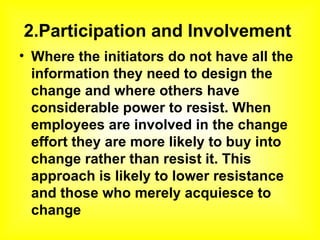 2.Participation and Involvement   Where the initiators do not have all the information they need to design the change and where others have considerable power to resist. When employees are involved in the change effort they are more likely to buy into change rather than resist it. This approach is likely to lower resistance and those who merely acquiesce to change 