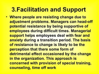 3.Facilitation and Support  Where people are resisting change due to adjustment problems. Managers can head-off potential resistance by being supportive of employees during difficult times. Managerial support helps employees deal with fear and anxiety during a transition period. The basis of resistance to change is likely to be the perception that there some form of detrimental effect occasioned by the change in the organization. This approach is concerned with provision of special training, counseling, time off work   