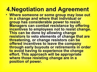 4.Negotiation and Agreement  Where someone or some group may lose out in a change and where that individual or group has considerable power to resist. Managers can combat resistance by offering incentives to employees not to resist change. This can be done by allowing change resistors to veto elements of change that are threatening, or change resistors can be offered incentives to leave the company through early buyouts or retirements in order to avoid having to experience the change effort. This approach will be appropriate where those resisting change are in a position of power. 