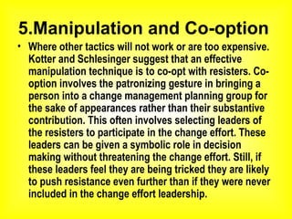 5.Manipulation and Co-option  Where other tactics will not work or are too expensive. Kotter and Schlesinger suggest that an effective manipulation technique is to co-opt with resisters. Co-option involves the patronizing gesture in bringing a person into a change management planning group for the sake of appearances rather than their substantive contribution. This often involves selecting leaders of the resisters to participate in the change effort. These leaders can be given a symbolic role in decision making without threatening the change effort. Still, if these leaders feel they are being tricked they are likely to push resistance even further than if they were never included in the change effort leadership.   