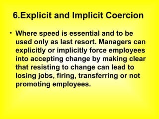 6.Explicit and Implicit Coercion  Where speed is essential and to be used only as last resort. Managers can explicitly or implicitly force employees into accepting change by making clear that resisting to change can lead to losing jobs, firing, transferring or not promoting employees.   