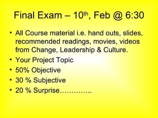 Final Exam – 10 th , Feb @ 6:30 All Course material i.e. hand outs, slides, recommended readings, movies, videos from Change, Leadership & Culture. Your Project Topic 50% Objective 30 % Subjective 20 % Surprise………….. 