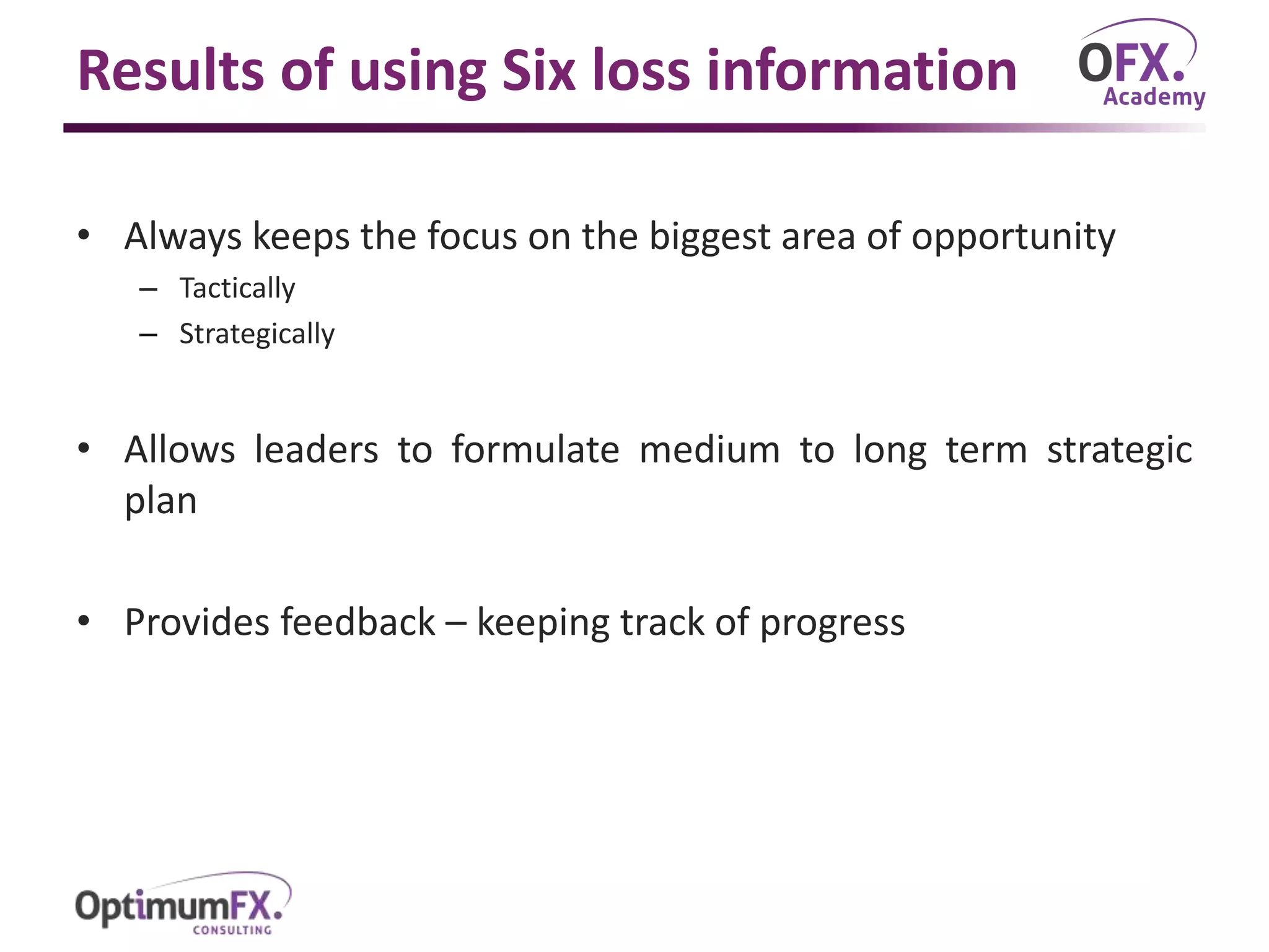 Results of using Six loss information
• Always keeps the focus on the biggest area of opportunity
– Tactically
– Strategically
• Allows leaders to formulate medium to long term strategic
plan
• Provides feedback – keeping track of progress
 