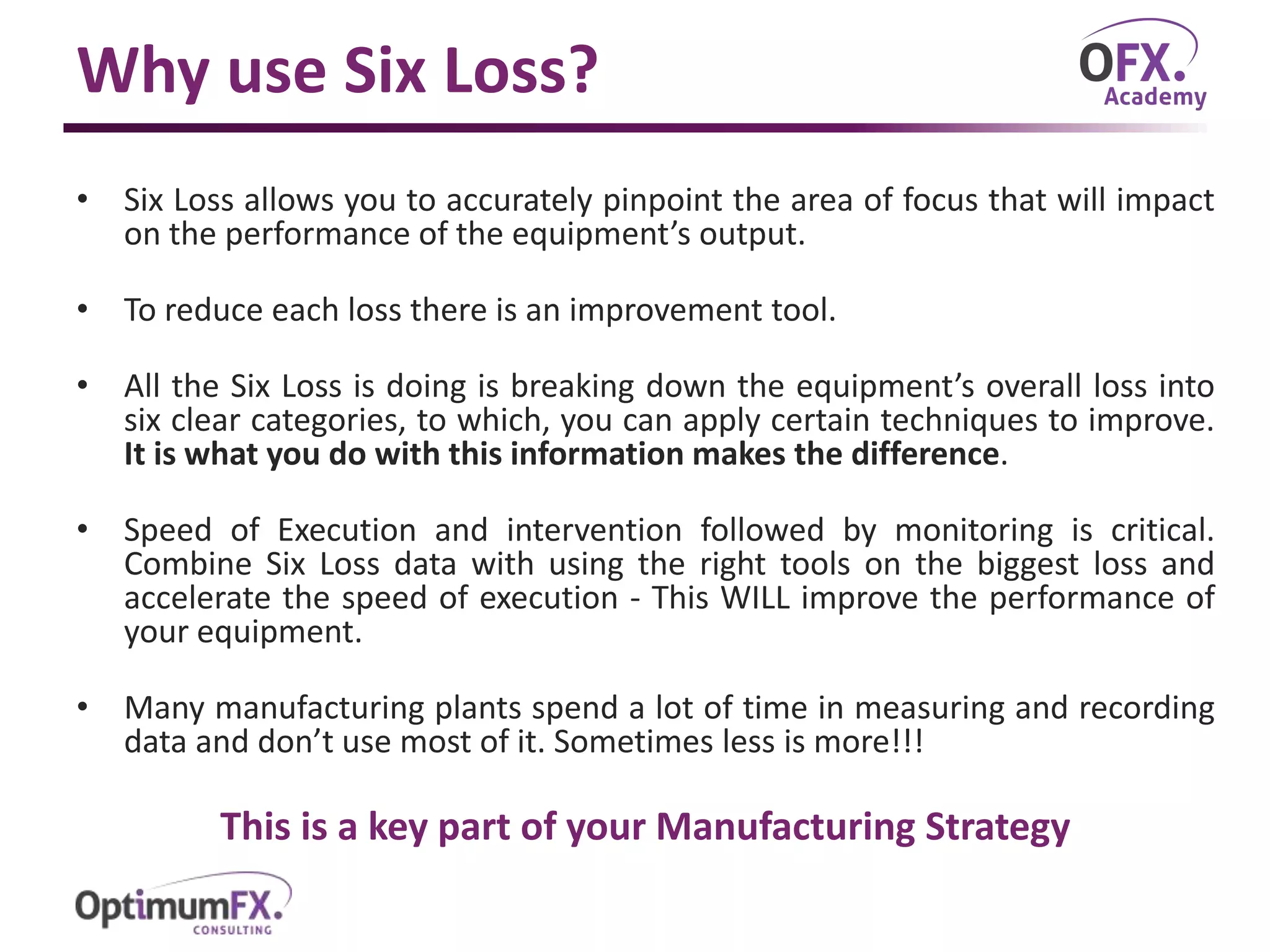 Why use Six Loss?
• Six Loss allows you to accurately pinpoint the area of focus that will impact
on the performance of the equipment’s output.
• To reduce each loss there is an improvement tool.
• All the Six Loss is doing is breaking down the equipment’s overall loss into
six clear categories, to which, you can apply certain techniques to improve.
It is what you do with this information makes the difference.
• Speed of Execution and intervention followed by monitoring is critical.
Combine Six Loss data with using the right tools on the biggest loss and
accelerate the speed of execution - This WILL improve the performance of
your equipment.
• Many manufacturing plants spend a lot of time in measuring and recording
data and don’t use most of it. Sometimes less is more!!!
This is a key part of your Manufacturing Strategy
 
