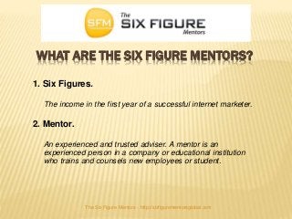 WHAT ARE THE SIX FIGURE MENTORS?
1. Six Figures.
The income in the first year of a successful internet marketer.
2. Mentor.
An experienced and trusted adviser. A mentor is an
experienced person in a company or educational institution
who trains and counsels new employees or student.
The Six Figure Mentors - http://sixfigurementorsglobal.com
 