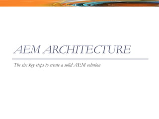 AEM ARCHITECTURE
The six key steps to create a solid AEM solution
 