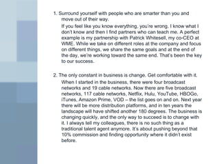 1. Surround yourself with people who are smarter than you and
    move out of their way.
    If you feel like you know everything, you’re wrong. I know what I
    don’t know and then I find partners who can teach me. A perfect
    example is my partnership with Patrick Whitesell, my co-CEO at
    WME. While we take on different roles at the company and focus
    on different things, we share the same goals and at the end of
    the day, we’re working toward the same end. That’s been the key
    to our success.

2. The only constant in business is change. Get comfortable with it.
    When I started in the business, there were four broadcast
    networks and 19 cable networks. Now there are five broadcast
    networks, 117 cable networks, Netflix, Hulu, YouTube, HBOGo,
    iTunes, Amazon Prime, VOD – the list goes on and on. Next year
    there will be more distribution platforms, and in ten years the
    landscape will have shifted another 180 degrees. The business is
    changing quickly, and the only way to succeed is to change with
    it. I always tell my colleagues, there is no such thing as a
    traditional talent agent anymore. It’s about pushing beyond that
    10% commission and finding opportunity where it didn’t exist
    before.
 