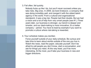 3. Fail often, fail quickly.
    Nobody fucks up like I do, but you’ll never succeed unless you
    take risks. Big ones. In 2009, we took Endeavor, a company that
    was doing incredibly well, and merged it with the oldest talent
    agency in the world. From a cultural and organizational
    standpoint, it was a big risk. People had their doubts. But we had
    a vision and a lot of help from very smart people (see #1.) Three
    years later, our business is stronger, our bench is deeper and
    smarter, and our deal-making is more innovative. It’s a better
    company – period. You have to lead by example if you want to
    promote a culture where risk-taking is rewarded.

4. Your schedule makes you dumber.
    Force yourself outside of your daily schedule. Be curious and
    take time to learn about worlds outside of the one you live in.
    Watch the news, read the paper, educate yourself. Don’t be
    afraid to call people you don’t know, start a conversation, and
    ask for things you need. At the very least, you’ll be more
    interesting. At the most, you’ll take your business in new and
    bigger directions.
 
