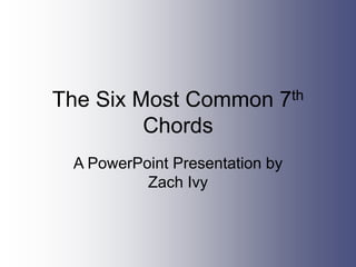 The Six Most Common 7th
Chords
A PowerPoint Presentation by
Zach Ivy
 