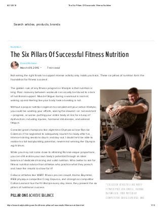 8/21/2018 The Six Pillars Of Successful Fitness Nutrition
https://www.bodybuilding.com/fun/the-six-pillars-of-successful-fitness-nutrition.html 1/10
"CELLUCOR ATHLETES LIKE WBFF
FITNESS PRO JEN JEWELL, KARINA
BAYMILLER, IFBB PHYSIQUE
COMPETITOR CRAIG CAPURSO, AND
Nutrition
The Six Pillars Of Successful Fitness Nutrition
David Robson
March 09, 2015 7 min read
Not eating the right foods to support intense activity only holds you back. These six pillars of nutrition form the
foundation for fitness success!
The golden rule of any fitness program or lifestyle is that nutrition is
king. Poor recovery between workouts can usually be traced to a lack
of nutritional support. Muscle fatigue during a workout is normal;
waking up and feeling like your body took a beating is not.
Without a proper nutrition regimen to complement your active lifestyle,
you could be wasting your efforts, seeing the slowest—or non-existent
—progress, or worse, putting your entire body at risk for a bevy of
dysfunction, including injuries, hormonal imbalances, and adrenal
fatigue.
Consider great champions like eight-time Olympia winner Ronnie
Coleman. If he neglected to adequately nourish his body after his
intense training sessions day-in and day-out, I doubt he'd be able to
realize his full bodybuilding potential, nevermind winning the Olympia
eight times.
While you may not come close to attaining Ronnie-esque proportions,
you can still realize your own body's potential through an ideal
balance of dedicated training and solid nutrition. Who better to ask for
fitness nutrition advice than athletes who practice what they preach
and have the results to show for it?
Cellucor athletes like WBFF fitness pro Jen Jewell, Karina Baymiller,
IFBB physique competitor Craig Capurso, and strongman competitor
Colton Leonard live the fit lifestyle every day. Here, they present the six
pillars of nutritional success.
PILLAR ONE ACHIEVE BALANCE
•
Get an Extra 10% Off on Every Order Learn MoreSearch articles, products, brands
 