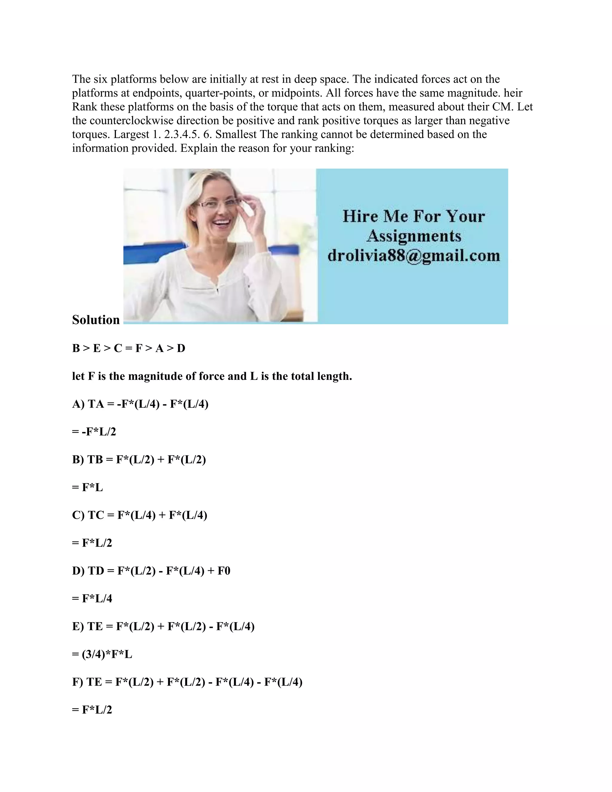 The six platforms below are initially at rest in deep space. The indicated forces act on the
platforms at endpoints, quarter-points, or midpoints. All forces have the same magnitude. heir
Rank these platforms on the basis of the torque that acts on them, measured about their CM. Let
the counterclockwise direction be positive and rank positive torques as larger than negative
torques. Largest 1. 2.3.4.5. 6. Smallest The ranking cannot be determined based on the
information provided. Explain the reason for your ranking:
Solution
B > E > C = F > A > D
let F is the magnitude of force and L is the total length.
A) TA = -F*(L/4) - F*(L/4)
= -F*L/2
B) TB = F*(L/2) + F*(L/2)
= F*L
C) TC = F*(L/4) + F*(L/4)
= F*L/2
D) TD = F*(L/2) - F*(L/4) + F0
= F*L/4
E) TE = F*(L/2) + F*(L/2) - F*(L/4)
= (3/4)*F*L
F) TE = F*(L/2) + F*(L/2) - F*(L/4) - F*(L/4)
= F*L/2