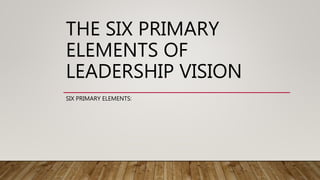 THE SIX PRIMARY
ELEMENTS OF
LEADERSHIP VISION
SIX PRIMARY ELEMENTS:
 