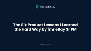 The Six Product Lessons I Learned
the Hard Way by fmr eBay Sr PM
productschool.com
 