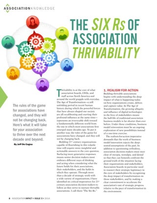 4 associationIMPACT < Issue 3> 2014
ASS O C IAT I O N K N OW L E D G E
The Six Rs of
Association
Thrivability
By Jeff De Cagna
The rules of the game
for associations have
changed, and they will
not be changing back.
Here’s what it will take
for your association
to thrive over the next
decade and beyond.
T
hrivability is at the core of what
association boards, CEOs, and
staff across North America and
around the world grapple with everyday.
The Age of Transformation—a still
unfolding period in recent human
history during which the powerful forces
that have always shaped our society
are all recalibrating and exerting their
profound influence at the same time—
represents an irrevocable shift toward
a fundamentally different world from
the one in which most associations first
emerged many decades ago. To put it
another way, the rules of the game for
associations have changed, and they will
not be changing back.
Building 21st
century organizations
capable of flourishing in this volatile
time will require more insightful and
actionable answers to the core question.
Surfacing more generative responses
means senior decision makers must
embrace different ways of thinking
and acting when considering what the
future holds for their associations,
their stakeholders, and the fields in
which they operate. Through more
than a decade of strategic work with
a wide variety of organizations, I have
identified six critical imperatives for 21st
century association decision makers to
follow as they strive to nurture thrivable
associations. I call them “The Six Rs.”
1. Realism for action
Building thrivable associations
begins with understanding the deep
impact of what is happening today
on how organizations create, deliver,
and capture value. In The Age of
Transformation, the growing ubiquity
and influence of digital technologies
in the lives of stakeholders means
the half-life of traditional association
business models is far shorter than ever
before. Under these conditions, business
model reinvention must be an ongoing
exploration of new possibilities instead
of a one-time exercise.
The realism-for-action imperative
demands that the work of business
model innovation rejects the deep-
seated assumptions of the past. In
addition to questioning orthodoxy,
association decision makers must steer
clear of myopia, nostalgia, and denial
so that they can honestly confront the
ground truth of the situation facing
their organizations and stakeholders.
Association boards in particular need
to reassert their strategic legitimacy in
the eyes of stakeholders by recognizing
the deep impact of transformation on
those stakeholders, and by making a
clear commitment to accelerate the
association’s rate of strategic progress
relative to the pace of transformation in
the environment.

 
