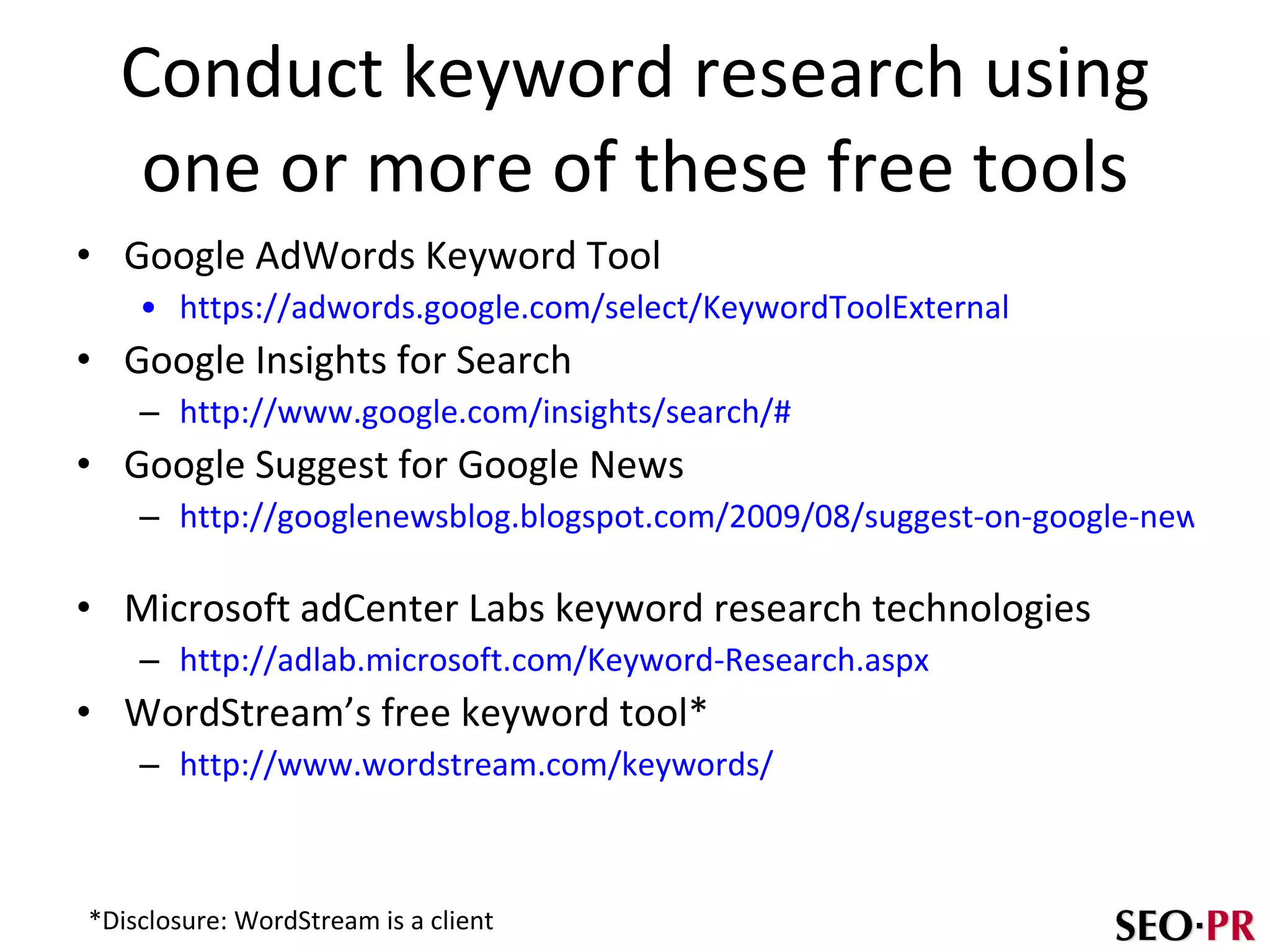 Conduct keyword research using one or more of these free tools Google AdWords Keyword Tool https://adwords.google.com/select/KeywordToolExternal   Google Insights for Search http://www.google.com/insights/search/#   Google Suggest for Google News http://googlenewsblog.blogspot.com/2009/08/suggest-on-google-news.html   Microsoft adCenter Labs keyword research technologies http://adlab.microsoft.com/Keyword-Research.aspx   WordStream’s free keyword tool* http://www.wordstream.com/keywords/ *Disclosure: WordStream is a client 
