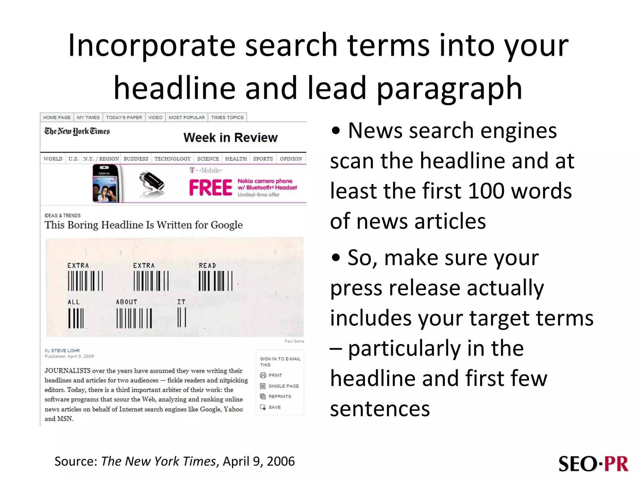 Incorporate search terms into your headline and lead paragraph News search engines scan the headline and at least the first 100 words of news articles So, make sure your press release actually includes your target terms – particularly in the headline and first few sentences Source:  The New York Times , April 9, 2006 