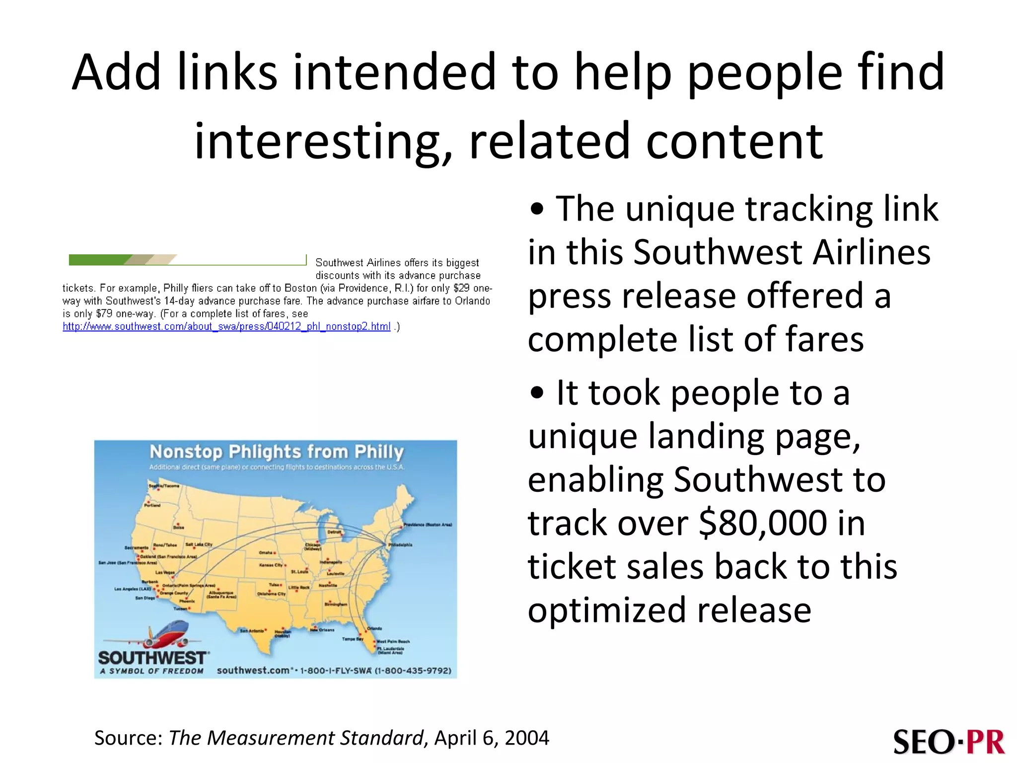 Add links intended to help people find interesting, related content The unique tracking link in this Southwest Airlines press release offered a complete list of fares It took people to a unique landing page, enabling Southwest to track over $80,000 in ticket sales back to this optimized release Source:  The Measurement Standard , April 6, 2004 