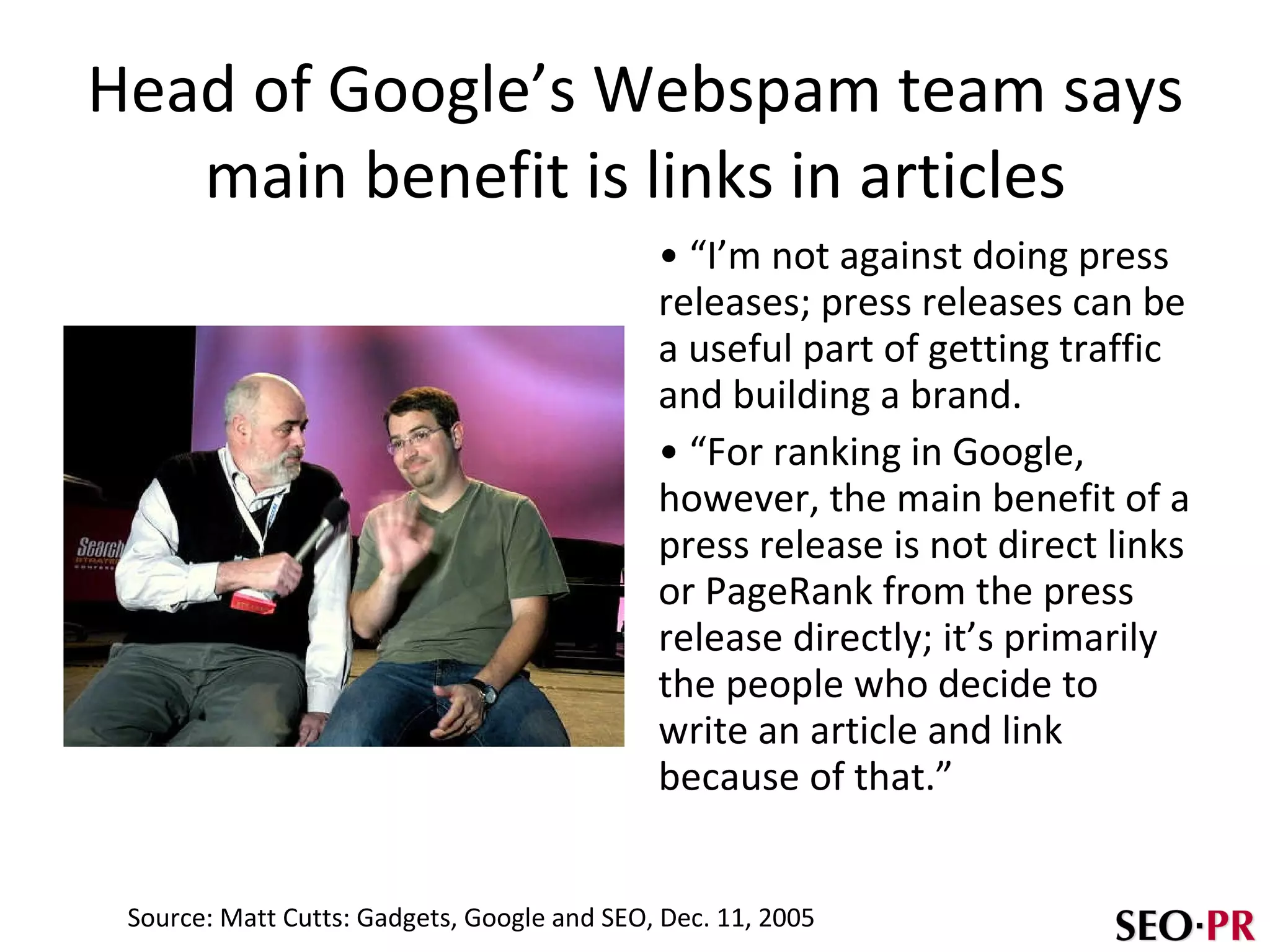 Head of Google’s Webspam team says main benefit is links in articles “ I’m not against doing press releases; press releases can be a useful part of getting traffic and building a brand. “ For ranking in Google, however, the main benefit of a press release is not direct links or PageRank from the press release directly; it’s primarily the people who decide to write an article and link because of that.” Source: Matt Cutts: Gadgets, Google and SEO, Dec. 11, 2005 
