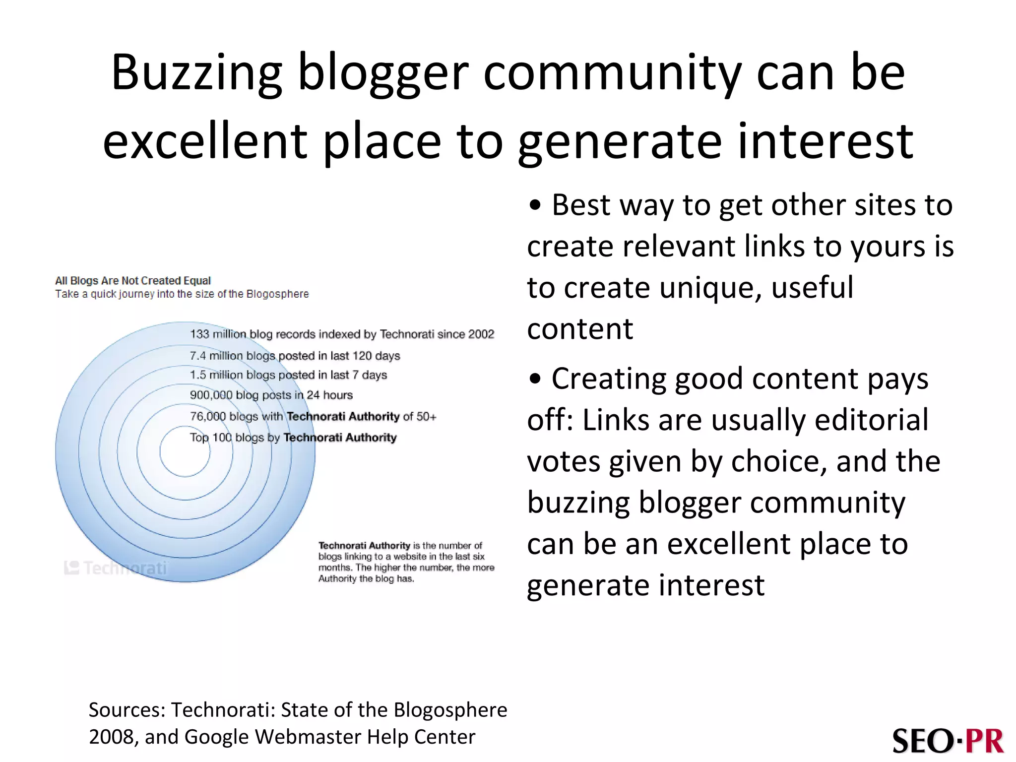 Buzzing blogger community can be excellent place to generate interest Best way to get other sites to create relevant links to yours is to create unique, useful content Creating good content pays off: Links are usually editorial votes given by choice, and the buzzing blogger community can be an excellent place to generate interest Sources: Technorati: State of the Blogosphere  2008, and Google Webmaster Help Center 