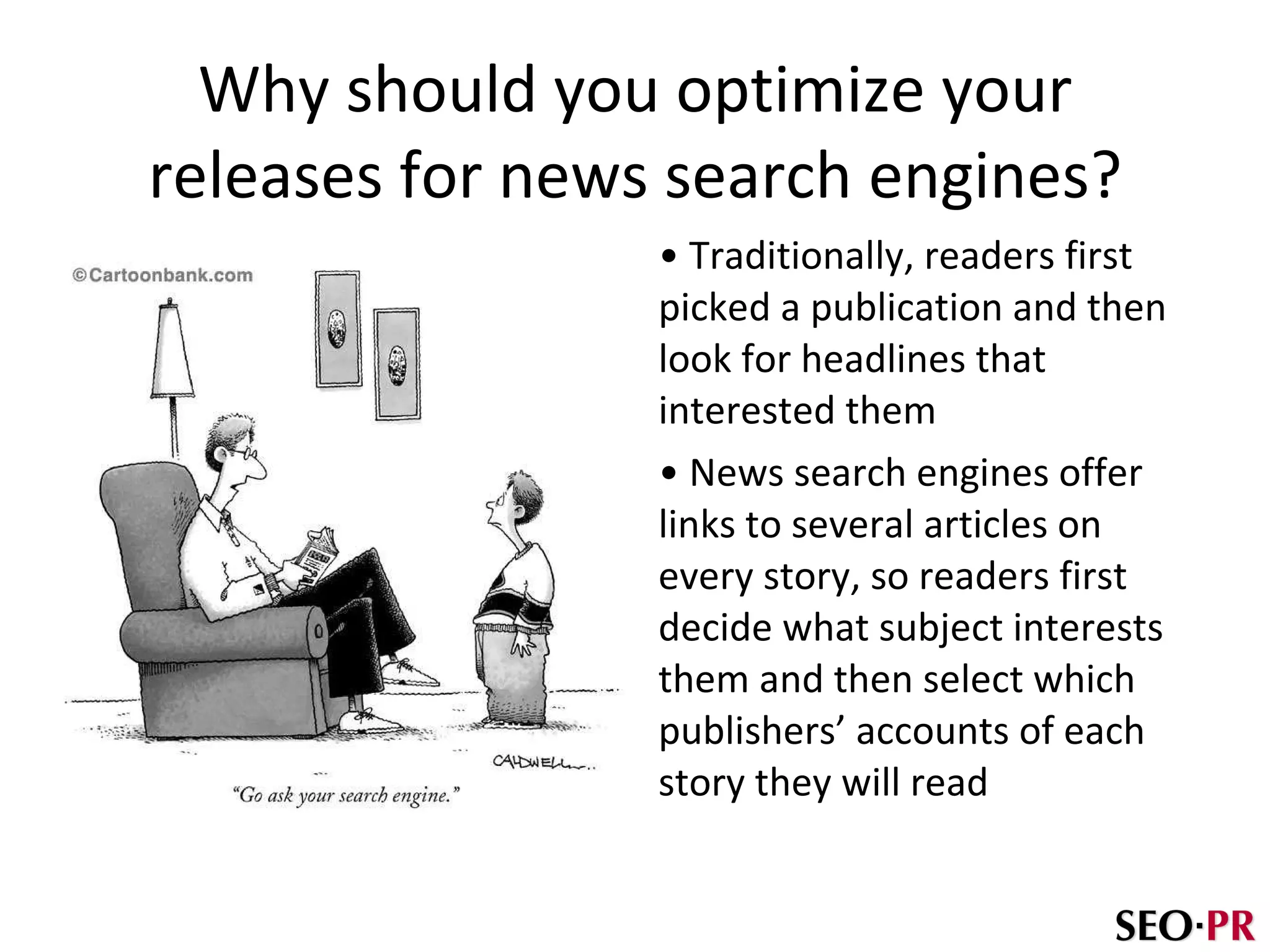 Why should you optimize your releases for  news search engines? Traditionally, readers first picked a publication and then look for headlines that interested them News search engines offer links to several articles on every story, so readers first decide what subject interests them and then select which publishers’ accounts of each story they will read 