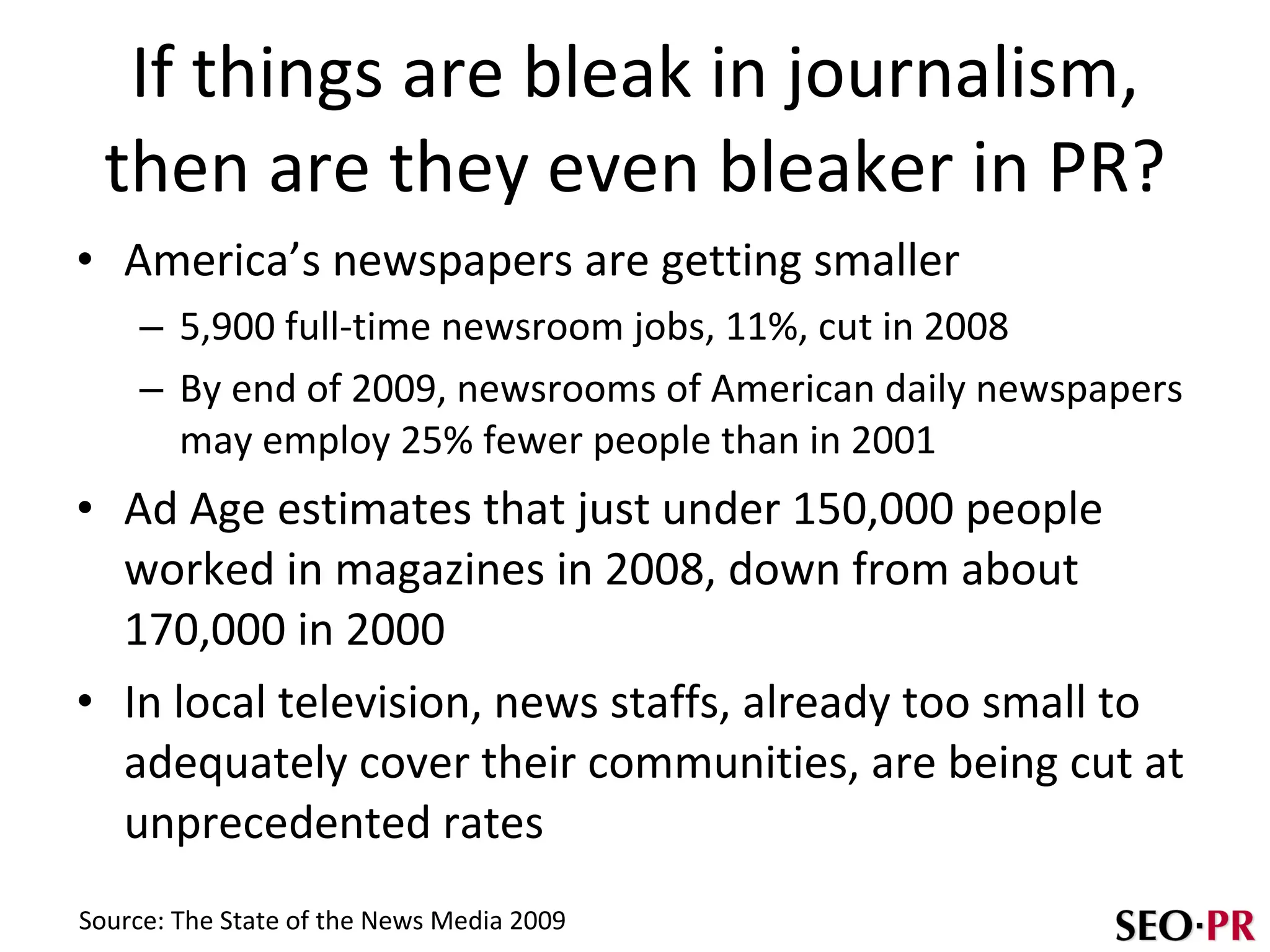 If things are bleak in journalism, then are they even bleaker in PR? America’s newspapers are getting smaller 5,900 full-time newsroom jobs, 11%, cut in 2008 By end of 2009, newsrooms of American daily newspapers may employ 25% fewer people than in 2001 Ad Age estimates that just under 150,000 people worked in magazines in 2008, down from about 170,000 in 2000 In local television, news staffs, already too small to adequately cover their communities, are being cut at unprecedented rates Source: The State of the News Media 2009 