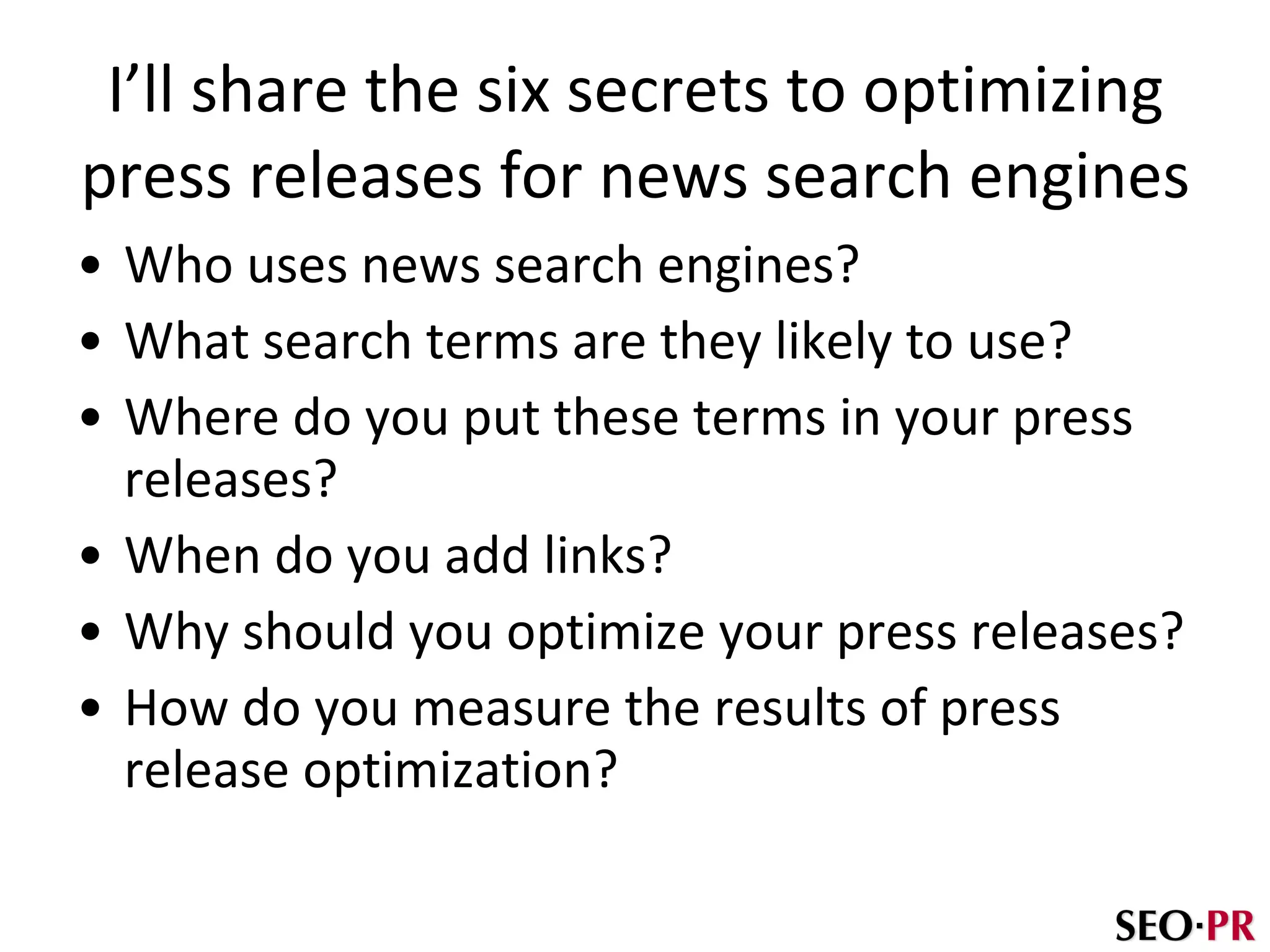 I’ll share the six secrets to optimizing press releases for news search engines Who uses news search engines? What search terms are they likely to use? Where do you put these terms in your press releases? When do you add links? Why should you optimize your press releases? How do you measure the results of press release optimization? 
