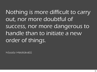 18
Nothing is more difficult to carry
out, nor more doubtful of
success, nor more dangerous to
handle than to initiate a new
order of things.
Niccolo Machiavelli
 