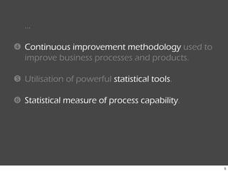 5
…
Continuous improvement methodology used to
improve business processes and products.
Utilisation of powerful statistical tools.
Statistical measure of process capability.
 