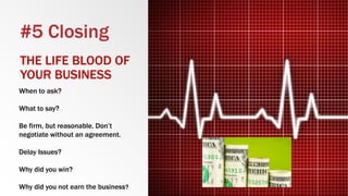 #5 Closing
THE LIFE BLOOD OF
YOUR BUSINESS
When to ask?
What to say?
Be firm, but reasonable. Don’t
negotiate without an agreement.
Delay Issues?
Why did you win?
Why did you not earn the business?
 
