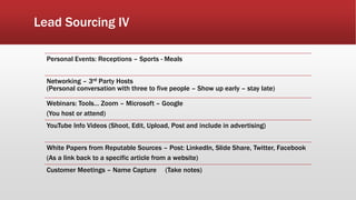 Lead Sourcing IV
Personal Events: Receptions – Sports - Meals
Networking – 3rd Party Hosts
(Personal conversation with three to five people – Show up early – stay late)
Webinars: Tools… Zoom – Microsoft – Google
(You host or attend)
YouTube Info Videos (Shoot, Edit, Upload, Post and include in advertising)
White Papers from Reputable Sources – Post: LinkedIn, Slide Share, Twitter, Facebook
(As a link back to a specific article from a website)
Customer Meetings – Name Capture (Take notes)
 