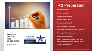 #2 Preparation
Prospect’s needs?
Present to needs
Prospect’s personality?
Present to their style
Prospect’s objections?
Prep to answer / overcome
Timeline to implement service / product?
Your capabilities to provide
Presentation materials?
Slides, Demo stock, Papers, Third Party
References, Guarantees, Contract terms
Subject Matter Expert?
 