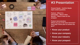 #3 Presentation
Present Needs – Confirm Needs
Open ended questions
Feature –What it is
Advantage – What it does
Benefit – What it does for the
prospect
Product demonstration
Where are you in the close hierarchy?
Next step? Action plan to achieve the
goal?
• Know your product
• Know your company
• Know your industry
• Know your prospect
 