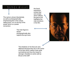The name is shown illustratively
as well as photographically;
emphasizing this is the unique
selling point. It is on the top of the
poster which is a poster
convention.
The main figure is
shown
photographically also
capture the eye more.
The shadows on his face are very
effective because they are in the center
of his face which makes it look quite
symmetrical and thus the impact is
stronger; therefore is works well as
Bruce is the USP.
His facial
expression
evokes fear
and anxiety
which reflects
the genre and
highlights the
main emotions
in the film.
 