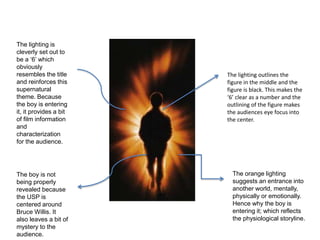 The orange lighting
suggests an entrance into
another world, mentally,
physically or emotionally.
Hence why the boy is
entering it; which reflects
the physiological storyline.
The lighting is
cleverly set out to
be a ‘6’ which
obviously
resembles the title
and reinforces this
supernatural
theme. Because
the boy is entering
it, it provides a bit
of film information
and
characterization
for the audience.
The lighting outlines the
figure in the middle and the
figure is black. This makes the
‘6’ clear as a number and the
outlining of the figure makes
the audiences eye focus into
the center.
The boy is not
being properly
revealed because
the USP is
centered around
Bruce Willis. It
also leaves a bit of
mystery to the
audience.
 