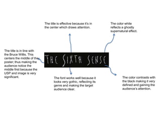 The title is effective because it’s in
the center which draws attention.
The font works well because it
looks very gothic, reflecting its
genre and making the target
audience clear.
The color white
reflects a ghostly
supernatural effect.
The color contrasts with
the black making it very
defined and gaining the
audience’s attention.
The title is in line with
the Bruce Willis. This
centers the middle of the
poster; thus making the
audience notice the
middle first because the
USP and image is very
significant.
 