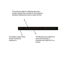 The profound tagline is effective because it
evokes mystery and a ponder for the audience;
therefore making them want to watch the film.
The title gives the audience a
clue to the storyline; a
character has a gift but it is a
burden.
The ellipsis makes it less
formal, inviting the
audience in.
 