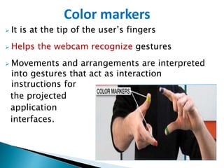  It is at the tip of the user’s fingers
 Helps the webcam recognize gestures
 Movements and arrangements are interpreted
into gestures that act as interaction
instructions for
the projected
application
interfaces.
Color markers
 