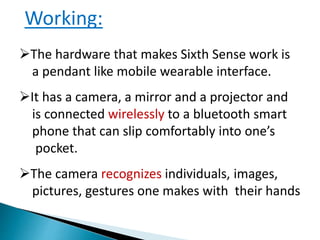 Working:
The hardware that makes Sixth Sense work is
a pendant like mobile wearable interface.
It has a camera, a mirror and a projector and
is connected wirelessly to a bluetooth smart
phone that can slip comfortably into one’s
pocket.
The camera recognizes individuals, images,
pictures, gestures one makes with their hands
 