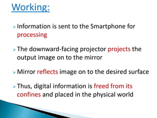 Information is sent to the Smartphone for
processing
The downward-facing projector projects the
output image on to the mirror
Mirror reflects image on to the desired surface
Thus, digital information is freed from its
confines and placed in the physical world
Working:
 