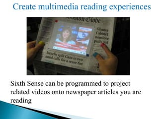Create multimedia reading experiences
Sixth Sense can be programmed to project
related videos onto newspaper articles you are
reading
 