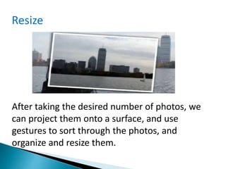 After taking the desired number of photos, we
can project them onto a surface, and use
gestures to sort through the photos, and
organize and resize them.
Resize
 