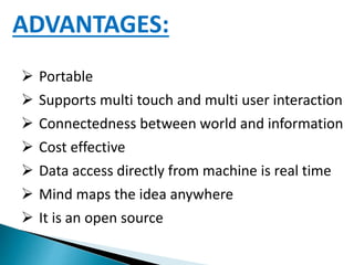 ADVANTAGES:
 Portable
 Supports multi touch and multi user interaction
 Connectedness between world and information
 Cost effective
 Data access directly from machine is real time
 Mind maps the idea anywhere
 It is an open source
 