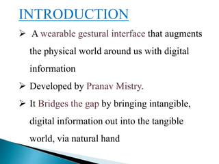 INTRODUCTION
 A wearable gestural interface that augments
the physical world around us with digital
information
 Developed by Pranav Mistry.
 It Bridges the gap by bringing intangible,
digital information out into the tangible
world, via natural hand
 