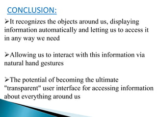 CONCLUSION:
It recognizes the objects around us, displaying
information automatically and letting us to access it
in any way we need
Allowing us to interact with this information via
natural hand gestures
The potential of becoming the ultimate
"transparent" user interface for accessing information
about everything around us
 