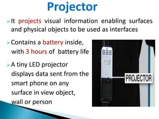 It projects visual information enabling surfaces
and physical objects to be used as interfaces
Contains a battery inside,
with 3 hours of battery life
A tiny LED projector
displays data sent from the
smart phone on any
surface in view object,
wall or person
Projector
 