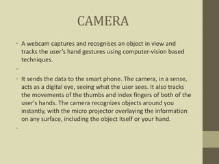 CAMERA
• A webcam captures and recognises an object in view and
tracks the user’s hand gestures using computer-vision based
techniques.
•
• It sends the data to the smart phone. The camera, in a sense,
acts as a digital eye, seeing what the user sees. It also tracks
the movements of the thumbs and index fingers of both of the
user's hands. The camera recognizes objects around you
instantly, with the micro projector overlaying the information
on any surface, including the object itself or your hand.
•
 