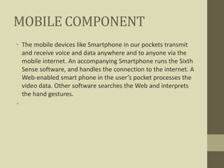 MOBILE COMPONENT
• The mobile devices like Smartphone in our pockets transmit
and receive voice and data anywhere and to anyone via the
mobile internet. An accompanying Smartphone runs the Sixth
Sense software, and handles the connection to the internet. A
Web-enabled smart phone in the user’s pocket processes the
video data. Other software searches the Web and interprets
the hand gestures.
•
 